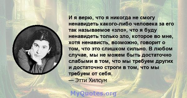 И я верю, что я никогда не смогу ненавидеть какого-либо человека за его так называемое «зло», что я буду ненавидеть только зло, которое во мне, хотя ненависть, возможно, говорит о том, что это слишком сильно. В любом