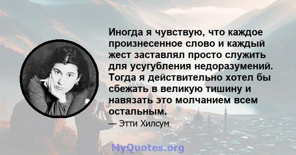 Иногда я чувствую, что каждое произнесенное слово и каждый жест заставлял просто служить для усугубления недоразумений. Тогда я действительно хотел бы сбежать в великую тишину и навязать это молчанием всем остальным.