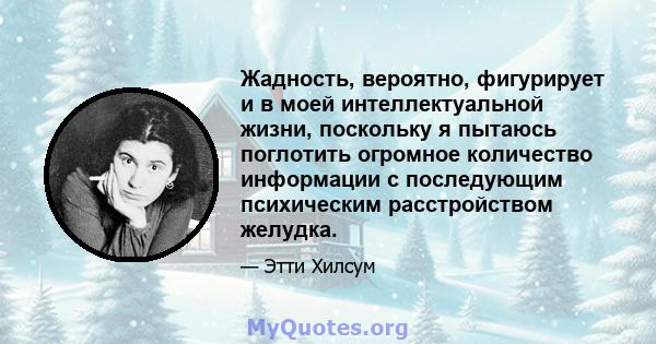 Жадность, вероятно, фигурирует и в моей интеллектуальной жизни, поскольку я пытаюсь поглотить огромное количество информации с последующим психическим расстройством желудка.