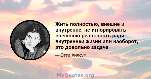 Жить полностью, внешне и внутренне, не игнорировать внешнюю реальность ради внутренней жизни или наоборот, это довольно задача