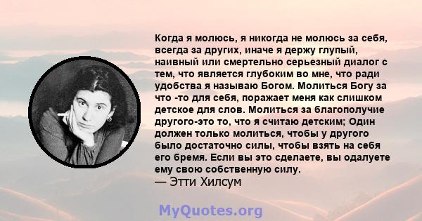 Когда я молюсь, я никогда не молюсь за себя, всегда за других, иначе я держу глупый, наивный или смертельно серьезный диалог с тем, что является глубоким во мне, что ради удобства я называю Богом. Молиться Богу за что