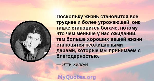 Поскольку жизнь становится все труднее и более угрожающей, она также становится богаче, потому что чем меньше у нас ожиданий, тем больше хороших вещей жизни становятся неожиданными дарами, которые мы принимаем с