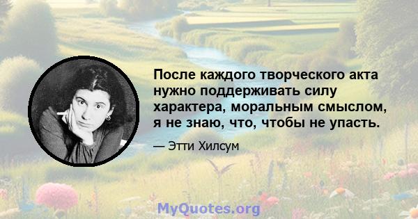 После каждого творческого акта нужно поддерживать силу характера, моральным смыслом, я не знаю, что, чтобы не упасть.