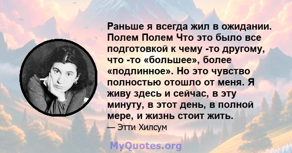 Раньше я всегда жил в ожидании. Полем Полем Что это было все подготовкой к чему -то другому, что -то «большее», более «подлинное». Но это чувство полностью отошло от меня. Я живу здесь и сейчас, в эту минуту, в этот