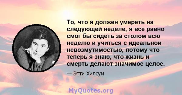 То, что я должен умереть на следующей неделе, я все равно смог бы сидеть за столом всю неделю и учиться с идеальной невозмутимостью, потому что теперь я знаю, что жизнь и смерть делают значимое целое.