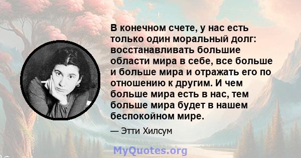 В конечном счете, у нас есть только один моральный долг: восстанавливать большие области мира в себе, все больше и больше мира и отражать его по отношению к другим. И чем больше мира есть в нас, тем больше мира будет в