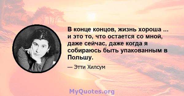 В конце концов, жизнь хороша ... и это то, что остается со мной, даже сейчас, даже когда я собираюсь быть упакованным в Польшу.