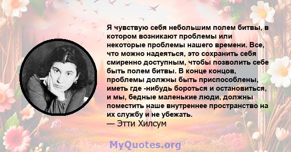 Я чувствую себя небольшим полем битвы, в котором возникают проблемы или некоторые проблемы нашего времени. Все, что можно надеяться, это сохранить себя смиренно доступным, чтобы позволить себе быть полем битвы. В конце