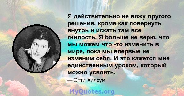 Я действительно не вижу другого решения, кроме как повернуть внутрь и искать там все гнилость. Я больше не верю, что мы можем что -то изменить в мире, пока мы впервые не изменим себя. И это кажется мне единственным