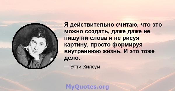 Я действительно считаю, что это можно создать, даже даже не пишу ни слова и не рисуя картину, просто формируя внутреннюю жизнь. И это тоже дело.