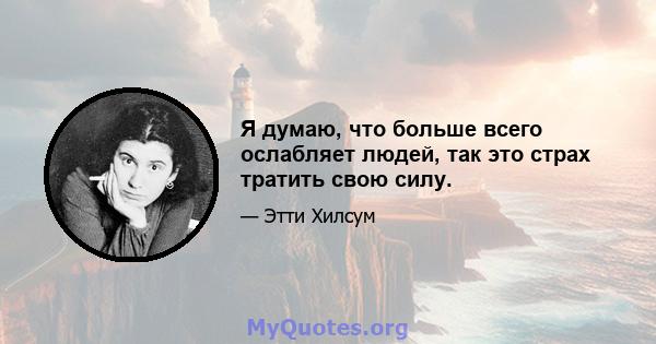 Я думаю, что больше всего ослабляет людей, так это страх тратить свою силу.