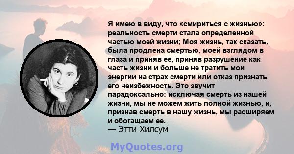 Я имею в виду, что «смириться с жизнью»: реальность смерти стала определенной частью моей жизни; Моя жизнь, так сказать, была продлена смертью, моей взглядом в глаза и приняв ее, приняв разрушение как часть жизни и