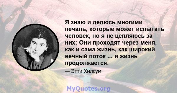 Я знаю и делюсь многими печаль, которые может испытать человек, но я не цепляюсь за них; Они проходят через меня, как и сама жизнь, как широкий вечный поток ... и жизнь продолжается.