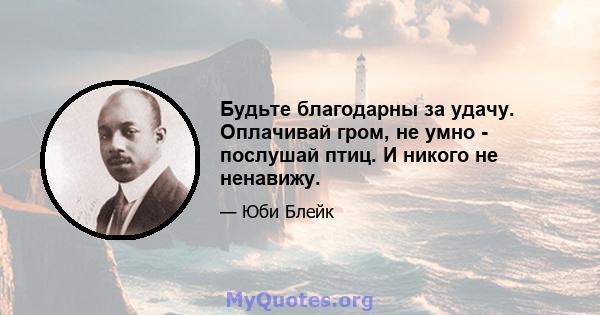 Будьте благодарны за удачу. Оплачивай гром, не умно - послушай птиц. И никого не ненавижу.