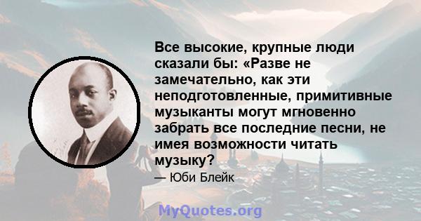 Все высокие, крупные люди сказали бы: «Разве не замечательно, как эти неподготовленные, примитивные музыканты могут мгновенно забрать все последние песни, не имея возможности читать музыку?