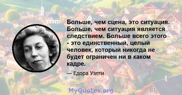 Больше, чем сцена, это ситуация. Больше, чем ситуация является следствием. Больше всего этого - это единственный, целый человек, который никогда не будет ограничен ни в каком кадре.