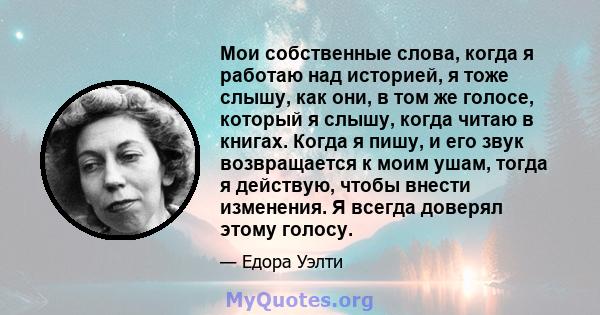 Мои собственные слова, когда я работаю над историей, я тоже слышу, как они, в том же голосе, который я слышу, когда читаю в книгах. Когда я пишу, и его звук возвращается к моим ушам, тогда я действую, чтобы внести