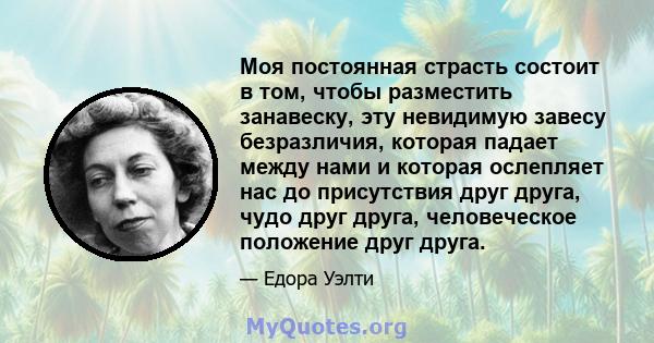 Моя постоянная страсть состоит в том, чтобы разместить занавеску, эту невидимую завесу безразличия, которая падает между нами и которая ослепляет нас до присутствия друг друга, чудо друг друга, человеческое положение