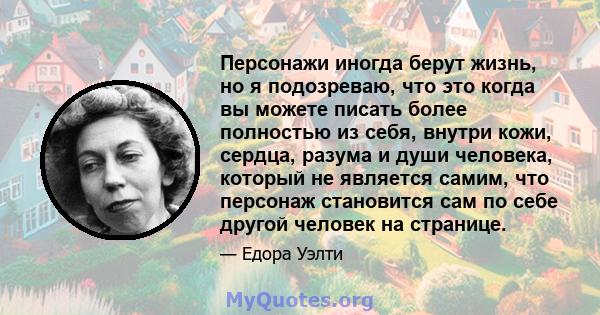 Персонажи иногда берут жизнь, но я подозреваю, что это когда вы можете писать более полностью из себя, внутри кожи, сердца, разума и души человека, который не является самим, что персонаж становится сам по себе другой