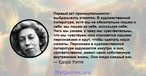 Первый акт проницательности - выбрасывать этикетки. В художественной литературе, хотя мы не обязательно пишем о себе, мы пишем из себя, используя себя; Чего мы узнаем, к чему мы чувствительны, что мы чувствуем,-они