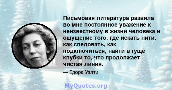 Письмовая литература развила во мне постоянное уважение к неизвестному в жизни человека и ощущение того, где искать нити, как следовать, как подключиться, найти в гуще клубки то, что продолжает чистая линия.