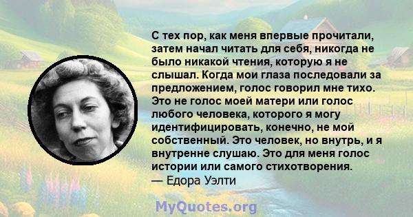 С тех пор, как меня впервые прочитали, затем начал читать для себя, никогда не было никакой чтения, которую я не слышал. Когда мои глаза последовали за предложением, голос говорил мне тихо. Это не голос моей матери или