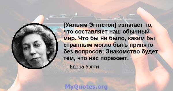 [Уильям Эгглстон] излагает то, что составляет наш обычный мир. Что бы ни было, каким бы странным могло быть принято без вопросов; Знакомство будет тем, что нас поражает.