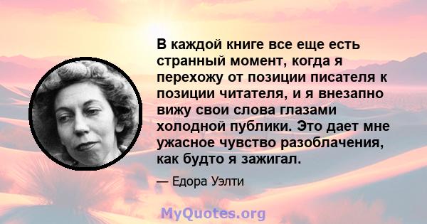 В каждой книге все еще есть странный момент, когда я перехожу от позиции писателя к позиции читателя, и я внезапно вижу свои слова глазами холодной публики. Это дает мне ужасное чувство разоблачения, как будто я зажигал.