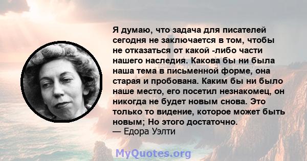 Я думаю, что задача для писателей сегодня не заключается в том, чтобы не отказаться от какой -либо части нашего наследия. Какова бы ни была наша тема в письменной форме, она старая и пробована. Каким бы ни было наше