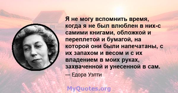 Я не могу вспомнить время, когда я не был влюблен в них-с самими книгами, обложкой и переплетой и бумагой, на которой они были напечатаны, с их запахом и весом и с их владением в моих руках, захваченной и унесенной в