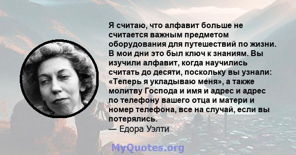 Я считаю, что алфавит больше не считается важным предметом оборудования для путешествий по жизни. В мои дни это был ключ к знаниям. Вы изучили алфавит, когда научились считать до десяти, поскольку вы узнали: «Теперь я