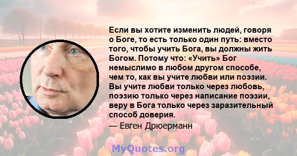 Если вы хотите изменить людей, говоря о Боге, то есть только один путь: вместо того, чтобы учить Бога, вы должны жить Богом. Потому что: «Учить» Бог немыслимо в любом другом способе, чем то, как вы учите любви или