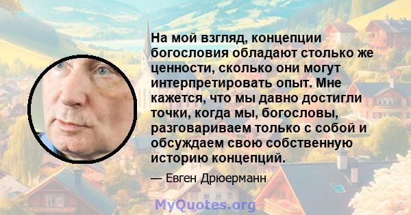 На мой взгляд, концепции богословия обладают столько же ценности, сколько они могут интерпретировать опыт. Мне кажется, что мы давно достигли точки, когда мы, богословы, разговариваем только с собой и обсуждаем свою