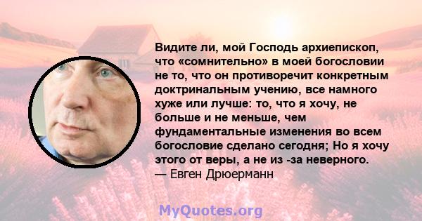 Видите ли, мой Господь архиепископ, что «сомнительно» в моей богословии не то, что он противоречит конкретным доктринальным учению, все намного хуже или лучше: то, что я хочу, не больше и не меньше, чем фундаментальные