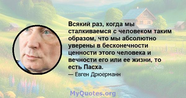 Всякий раз, когда мы сталкиваемся с человеком таким образом, что мы абсолютно уверены в бесконечности ценности этого человека и вечности его или ее жизни, то есть Пасха.