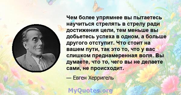 Чем более упрямнее вы пытаетесь научиться стрелять в стрелу ради достижения цели, тем меньше вы добьетесь успеха в одном, а больше другого отступит. Что стоит на вашем пути, так это то, что у вас слишком преднамеренная