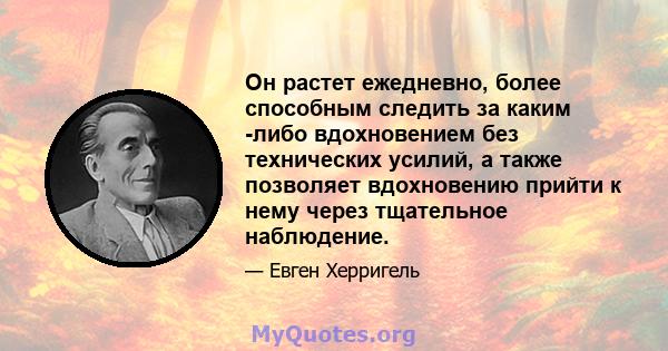 Он растет ежедневно, более способным следить за каким -либо вдохновением без технических усилий, а также позволяет вдохновению прийти к нему через тщательное наблюдение.