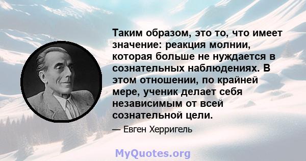 Таким образом, это то, что имеет значение: реакция молнии, которая больше не нуждается в сознательных наблюдениях. В этом отношении, по крайней мере, ученик делает себя независимым от всей сознательной цели.