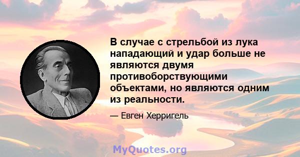 В случае с стрельбой из лука нападающий и удар больше не являются двумя противоборствующими объектами, но являются одним из реальности.