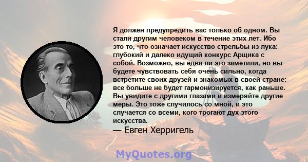 Я должен предупредить вас только об одном. Вы стали другим человеком в течение этих лет. Ибо это то, что означает искусство стрельбы из лука: глубокий и далеко идущий конкурс Арщика с собой. Возможно, вы едва ли это