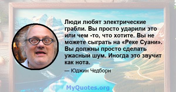 Люди любят электрические грабли. Вы просто ударили это или чем -то, что хотите. Вы не можете сыграть на «Реке Суани». Вы должны просто сделать ужасный шум. Иногда это звучит как нота.