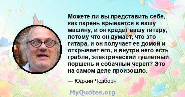 Можете ли вы представить себе, как парень врывается в вашу машину, и он крадет вашу гитару, потому что он думает, что это гитара, и он получает ее домой и открывает его, и внутри него есть грабли, электрический