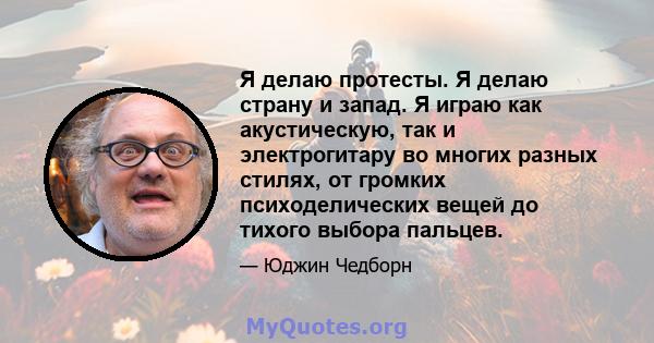 Я делаю протесты. Я делаю страну и запад. Я играю как акустическую, так и электрогитару во многих разных стилях, от громких психоделических вещей до тихого выбора пальцев.