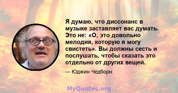 Я думаю, что диссонанс в музыке заставляет вас думать. Это не: «О, это довольно мелодия, которую я могу свистеть». Вы должны сесть и послушать, чтобы сказать это отдельно от других вещей.