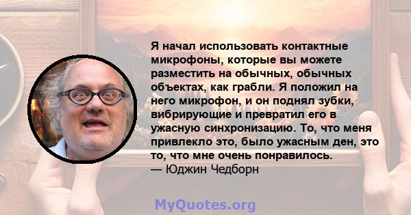 Я начал использовать контактные микрофоны, которые вы можете разместить на обычных, обычных объектах, как грабли. Я положил на него микрофон, и он поднял зубки, вибрирующие и превратил его в ужасную синхронизацию. То,