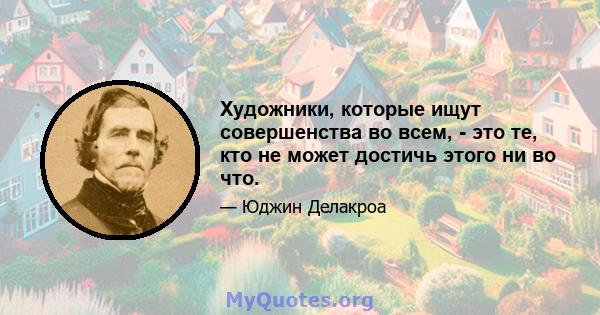 Художники, которые ищут совершенства во всем, - это те, кто не может достичь этого ни во что.