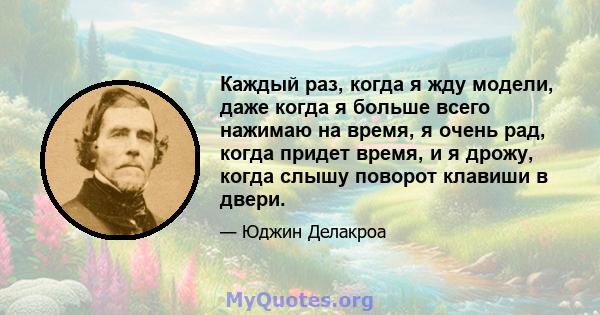 Каждый раз, когда я жду модели, даже когда я больше всего нажимаю на время, я очень рад, когда придет время, и я дрожу, когда слышу поворот клавиши в двери.