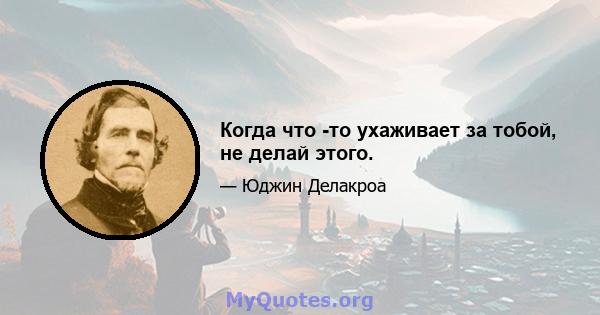 Когда что -то ухаживает за тобой, не делай этого.