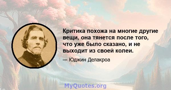 Критика похожа на многие другие вещи, она тянется после того, что уже было сказано, и не выходит из своей колеи.