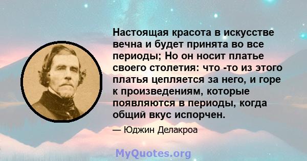 Настоящая красота в искусстве вечна и будет принята во все периоды; Но он носит платье своего столетия: что -то из этого платья цепляется за него, и горе к произведениям, которые появляются в периоды, когда общий вкус